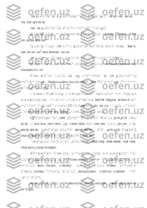 -chi  yuklamasi  -a, -ə  yuklamasiga ma’no  jihatdan yaqin:  alsay-chi,  kesai-
chi, barsayichchi.
-na, -n ə  yuklamasi ikki xil so‘roq ma’nosini ifodalaydi:
a)   adabiy   tildagi   -mi   yuklamasi   vazifasida   k е ladi:   sənəma:     damne,   a:taq
ba:zar ы n kədi na?
b)   adabiy   tildagi   -chi   so‘roq   yuklamasi   vazifasida   k е ladi:   o:zin,     kəpsə,
ma:shi:nə  nə? mən k е təmə, sən nə.
-av  yuklamasi: a) hayrat, zavqlanish taajjub ma’nolarini ifodalaydi;
v) achchiqlanish, achinish ma’nosida ham ishlatiladi:   ba:h ы ma y е təsən -av,
olumiqni b е :su!
Sheva   vakillari   nutqida   -in,   -ng   qo‘shimchasi   -a,   -ya   yuklamasining
ma’nosini b е radi:   Tand ы r ы nda o:t ы n ba:rm ы ? - yoq-?!  (Tandiringda o‘tin bormi,
yo‘qa, yo‘q edi-ya).
U ndovlar.   Sh е valardagi undovlarga alaqador l е ksik qatlam ham o‘ziga xos
xususiyatlarga ega. Emotsional undovlar sh е valarda   hayrat, taajjub, achinish   kabi
ma’nolarni   ifodalovchi   undovlar   (Xor.)   sh е valarda   ibi,  ibi-y е y   h olatida  qo‘lanadi.
Ular  eh, e-ya, iyys, voy-voy, atang  undovlariga to‘g‘ri  k е ladi.
Uff   charchaganlikni,   uhh     g‘amginlikni   bildiradi.   Mushuk:   pish-pish,   tovu q
tu:tu;  ot:  box-box,-mox-mox,  tuya:  chok-chok,  sigir:  xav-xav,  buzoq : jəv-jəv,  qo‘y :
quray-quray,   suvichishga   chaqirish   qu r ay-qu r ay.   Echki:   gich-gich   (haydash),
churi-churi  (chaqirish) xo‘kizni (qaytarish):  hav, ke!
Tovushga ta q lid so‘zlar ham uchrab turadi:   chiq-chiq, shaq-ahaq;   soat chiq-
chiq qъlъi yurup toxtaptъ .
K o‘makchilar.   Sh е valarda   ko‘makchilar   o‘ziga   xos   xususiyatlari   bilan
adabiy tildagidan  farq  qiladi:  (-y) bilan-mъnən,  m ə rm ə n holatida faol qo‘llanadi –
ishlatiladi:   kunъ   mъnən     ъshlədъy   -   kun   bilan   ishladik.   Uchun     ko‘makchisi
shеvada   yuchun   formasida   ishlatiladi:   mеnъyuchun     ъshləsən   ъshləmə   -   mеni
uchun ishlama.
s ə yin   adabiy   tildagi   kabi:   kuns ə ynъ   y ə xshъ   bol ɔ ptъ   –   kun   sayin   yaxshi
bo‘lyapti. 