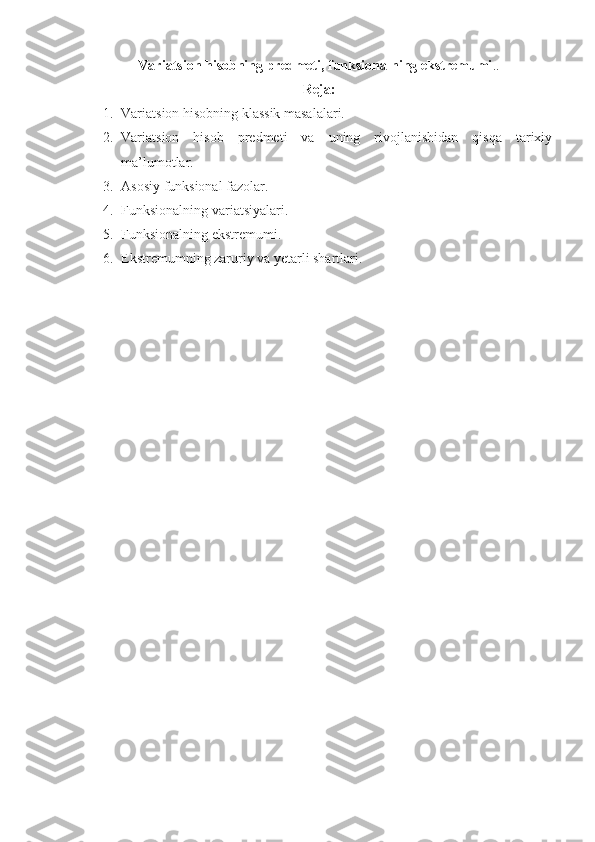Variatsion hisobning predmeti, funksionalning ekstremumi ..
Reja:
1. Variatsion hisobning klassik masalalari.
2. Variatsion   hisob   predmeti   va   uning   rivojlanishidan   qisqa   tarixiy
ma’lumotlar.
3. Asosiy funksional fazolar.
4. Funksionalning variatsiyalari.
5. Funksionalning ekstremumi.
6. Ekstremumning zaruriy va yetarli shartlari.
        