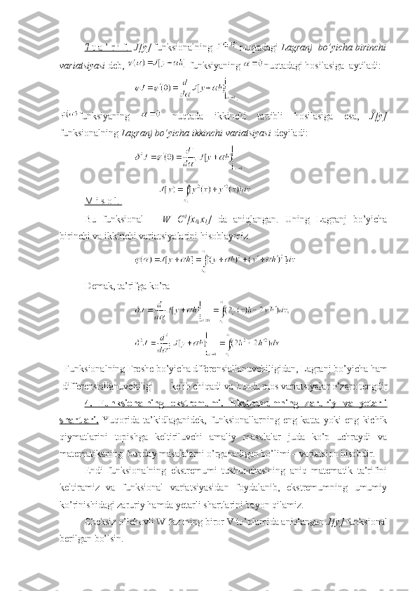 7-    t a ’ r i f.          J[y]  funksionalning  nuqtadagi  Lagranj  bo’yicha birinchi
variatsiyasi  deb,   funksiyaning  nuqtadagi hosilasiga  aytiladi:
.
funksiyaning     nuqtada   ikkinchi   tartibli   hosilasiga   esa,   J[y]
funksionalning  Lagranj bo’yicha ikkinchi variatsiyasi  deyiladi:
M i s o l.       
Bu   funksional     W=C 1
[x
0 ,x
1 ]   da   aniqlangan.   Uning   Lagranj   bo’yicha
birinchi va ikkinchi variatsiyalarini hisoblaymiz.
Demak, ta’rifga ko’ra 
Funksionalning Freshe bo’yicha dfferensiallanuvchiligidan, Lagranj bo’yicha ham
d i fferensiallanuvchiligi       kelib chiqadi va bunda mos variatsiyalar o’zaro tengdir
4.   Funksionalning   ekstremumi.   Ekstremumning   zaruriy   va   yetarli
shartlari.   Yuqorida   ta’kidlaganidek,   funksionallarning   eng   katta   yoki   eng   kichik
qiymatlarini   topishga   keltiriluvchi   amaliy   masalalar   juda   ko’p   uchraydi   va
matematikaning  bunday masalalarni o’rganadigan bo’limi – variatsion hisobdir.
Endi   funksionalning   ekstremumi   tushunchasining   aniq   matematik   ta’rifini
keltiramiz   va   funksional   variatsiyasidan   foydalanib,   ekstremumning   umumiy
ko’rinishidagi zaruriy hamda yetarli shartlarini bayon qilamiz.
Cheksiz o’lchovli W fazoning biror V to’plamida aniqlangan  J[y]  funksional
berilgan bo’lsin. 