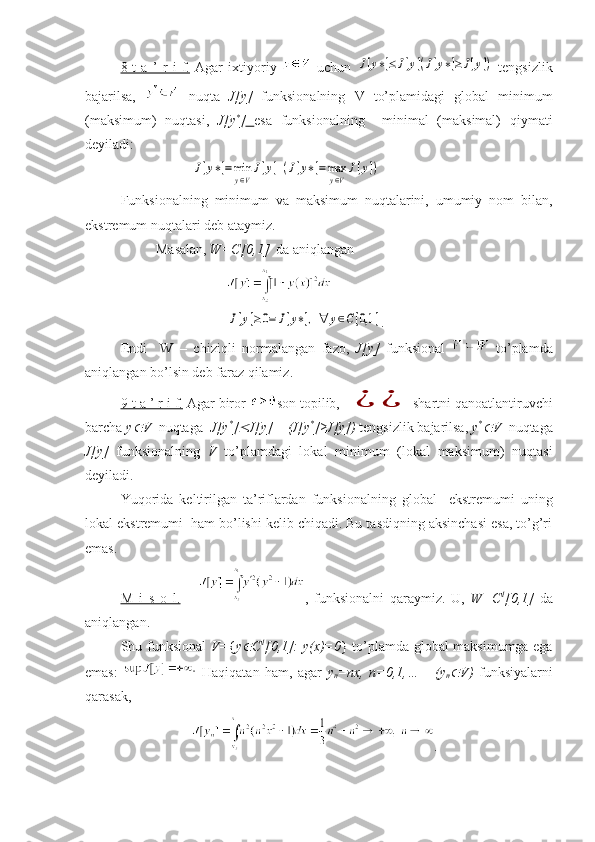 8-t   a   ’   r   i   f.   Agar   ixtiyoriy     uchun  J[y∗]≤J[y](J[y∗]≥	J[y])   tengsizlik
bajarilsa,     nuqta   J[y]   funksionalning   V   to’plamidagi   global   minimum
(maksimum)   nuqtasi,   J[y *
]   esa   funksionalning     minimal   (maksimal)   qiymati
deyiladi:	
J[y∗]=min
y∈V
J[y](J[y∗]=max
y∈V
J[y])
Funksionalning   minimum   va   maksimum   nuqtalarini,   umumiy   nom   bilan,
ekstremum nuqtalari deb ataymiz.
Masalan,  W=C[0,1]    da aniqlangan	
J[y]≥0=	J[y∗],∀	y∈C[0,1	]
.
Endi     W   –   chiziqli   normalangan   fazo,   J[y]   funksional     to’plamda
aniqlangan bo’lsin deb faraz qilamiz.
9-t a ’ r i f.  Agar biror  son topilib, 	
¿	¿ shartni qanoatlantiruvchi
barcha  y	
 V   nuqtaga   J[y *
]	 J[y]    (J[y *
]≥J[y])  tengsizlik bajarilsa,  y *	
V   nuqtaga
J[y]   funksionalning   V   to’plamdagi   lokal   minimum   (lokal   maksimum)   nuqtasi
deyiladi.
Yuqorida   keltirilgan   ta’riflardan   funksionalning   global     ekstremumi   uning
lokal ekstremumi  ham bo’lishi kelib chiqadi. Bu tasdiqning aksinchasi esa, to’g’ri
emas.
M   i   s   o   l.       ,   funksionalni   qaraymiz.   U,   W=C 1
[0,1]   da
aniqlangan.
Shu funksional   V= { y	
 C 1
[0,1]: y(x)=0 } to’plamda global maksimumga ega
emas:     Haqiqatan   ham,   agar   y
n =nx,   n=0,1,…       (y
n	
 V)   funksiyalarni
qarasak, 
. 