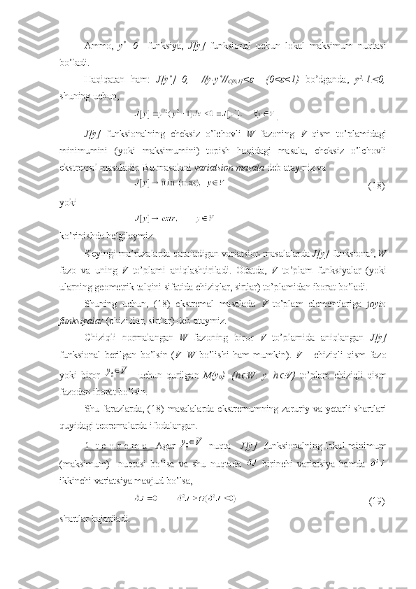 Ammo,   y *
=0     funksiya,   J[y]   funksional   uchun   lokal   maksimum   nuqtasi
bo’ladi.
Haqiqatan   ham:   J[y *
]=0,     //y-y *
//
C[0,1] <ε     (0<ε<1)   bo’dganda,   y 2
-1 0,
shuning uchun,
.
J[y]   funksionalning   cheksiz   o’lchovli   W   fazoning   V   qism   to’plamidagi
minimumini   (yoki   maksimumini)   topish   haqidagi   masala,   cheksiz   o’lchovli
ekstremal masaladir. Bu masalani  variatsion masala  deb ataymiz va 
               (18)
yoki 
ko’rinishda belgilaymiz.
Keyingi   ma ’ ruzalarda   qaraladigan   variatsion   masalalarda   J [ y ]   funksional ,  W
fazo   va   uning   V   to ’ plami   aniqlashtiriladi .   Odatda ,   V   to ’ plam   funksiyalar   ( yoki
ularning   geometrik   talqini   sifatida   chiziqlar ,  sirtlar )  to ’ plamidan   iborat   bo ’ ladi .
Shuning   uchun,   (18)   ekstremal   masalada   V   to’plam   elementlariga   joyiz
funksiyalar  (chiziqlar, sirtlar) deb ataymiz.
Chiziqli   normalangan   W   fazoning   biror   V   to’plamida   aniqlangan   J[y]
funksional   berilgan   bo’lsin   ( V=W   bo’lishi   ham   mumkin).   V   –   chiziqli   qism   fazo
yoki   biror  	
y0∈V     uchun   qurilgan   M(y
0 )={h	 W:   y+h	 V}   to’plam   chiziqli   qism
fazodan iborat bo’lsin.
Shu farazlarda, (18)  masalalarda  ekstremumning zaruriy va  yetarli  shartlari
quyidagi teoremalarda ifodalangan.
1- t e o r e m a.          Agar  	
y0∈V
    nuqta      J[y]    funksionalning lokal minimum
(maksimum)     nuqtasi   bo’lsa   va   shu   nuqtada     birinchi   variatsiya   hamda  
ikkinchi variatsiya mavjud bo’lsa, 
                         (19)
shartlar bajariladi. 