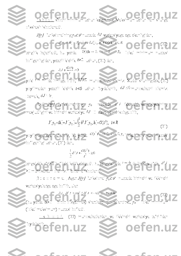 I s b o t i.  Isbotni minimum uchun keltiramiz. Maksimum uchun ham shunga
o’xshash isbotlanadi.
J[y]   funksionalning  y
0 V  nuqtada   variatsiyaga ega ekanligidan,
     (20)
tenglik   bajariladi,   bu   yerda     .	
y0 -   lokal   minimum   nuqtasi
bo’lganligidan, yetarli kichik 	
t>0  uchun, (20) dan,
yoki     da limitga o’tib,  	
δJ	≥0   munosabatni  olamiz. Xuddi shuningdek,  (20)
yoyilmadan   yetarli   kichik   t<0   uchun   foydalanib,   munosabatni   olamiz.
Demak,  .
Endi   J[y]   funksionalning     y
0     nuqtada     ikkinchi   variatsiyasining
mavjudligini va birinchi variatsiya  =0  ekanligini hisobga olib,	
J[y0+th	]−	J[y0]=	t2
2δ2J[y0,h]+O	(t2),	t∈R
     (21)
yoyilmaga   ega   bo’lamiz,   bu   yerda   lokal   minimum   nuqtasi
bo’lganligi uchun, (21) dan, 
t engsizlik o’rinli bo’lishi kelib chiqadi.  Bu tengsizlikda   da limitga o’tib, 
≥0 munosabatni olamiz. Teorema isbotlandi.
2-t   e   o   r   e   m   a.          Agar   J[y]   funksional   y
0	
 V     nuqtada   birinchi   va   ikkinchi
variatsiyalarga ega bo’lib, ular 
     (22)
(bu   yerda    >0   –   biror   o’zgarmas)   shartlarni   qanoatlantirsa,   y
0   –   lokal   minimum
(lokal maksimum) nuqtasi bo’ladi.
  I   s   b   o   t   i.     (22)   munosabatlardan   va   ikkinchi   variatsiya   ta’rifidan
foydalanib,  