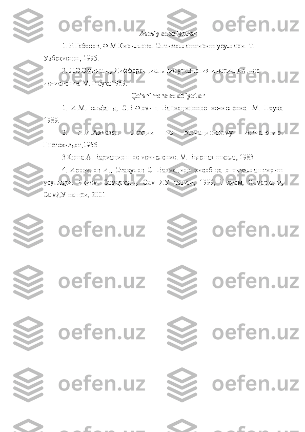 Asosiy adabiyotlar
1.  Р . Габасов ,  Ф . М . Кириллова .  Оптималлаштириш   усуллари .  Т. 
Узбекистон, 1995.
2. Л.Э.Эльсголц. Дифференциальные уравнения и вариационное 
исчисление. М. Наука1969.
Qo’shimcha adabiyotlar
1.   И.М.Гельфанд,   С.В.Фомин.   Вариационное   исчисление.   М.   Наука
1989.
2.   Н.И.Ахиезер.   Лекции   по   вариационному   исчислению.
Гостехиздат,1955. 
3 Коша А. Вариационное исчисление. М. Высшая школа, 1983  
4.   Исроилов   И.,   Отакулов   С.   Вариацион   хисоб   ва   оптималлаштириш
усуллари.   I -кисм.   Самарканд.   Сам   ДУ   нашри,   1999,   II -кисм,   Самарканд,
СамДУ нашри, 2001     