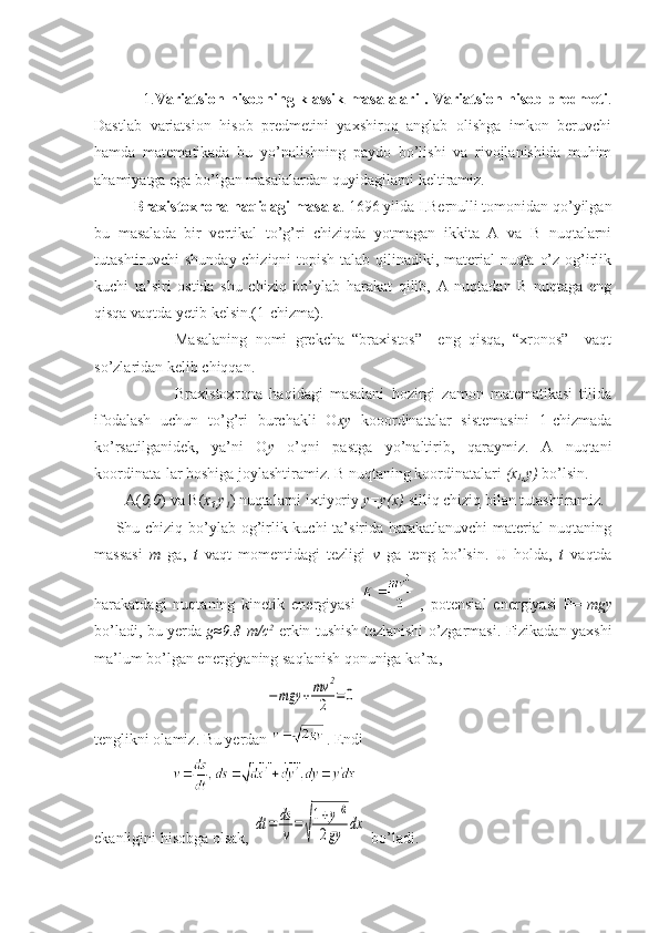                    1. Variatsion hisobning klassik masalalari . Variatsion hisob predmeti .
Dastlab   variatsion   hisob   predmetini   yaxshiroq   anglab   olishga   imkon   beruvchi
hamda   matematikada   bu   yo’nalishning   paydo   bo’lishi   va   rivojlanishida   muhim
ahamiyatga ega bo’lgan masalalardan quyidagilarni keltiramiz.
           Braxistoxrona haqidagi masala . 1696 yilda I.Bernulli tomonidan qo’yilgan
bu   masalada   bir   vertikal   to’g’ri   chiziqda   yotmagan   ikkita   A   va   B   nuqtalarni
tutashtiruvchi shunday chiziqni  topish talab qilinadiki, material  nuqta o’z og’irlik
kuchi   ta’siri   ostida   shu   chiziq   bo’ylab   harakat   qilib,   A   nuqtadan   B   nuqtaga   eng
qisqa vaqtda yetib kelsin.(1-chizma).
                    Masalaning   nomi   grekcha   “braxistos”   –eng   qisqa,   “xronos”   –vaqt
so’zlaridan kelib chiqqan.
            Braxistoxrona   haqidagi   masalani   hozirgi   zamon   matematikasi   tilida
ifodalash   uchun   to’g’ri   burchakli   O xy   kooordinatalar   sistemasini   1-chizmada
ko’rsatilganidek,   ya’ni   O y   o’qni   pastga   yo’naltirib,   qaraymiz.   A   nuqtani
koordinata-lar boshiga joylashtiramiz. B nuqtaning koordinatalari  (x
1 ,y)  bo’lsin.
        A( 0,0 ) va  В ( x
1, y
1 ) nuqtalarni ixtiyoriy  y=y(x)  silliq chiziq bilan tutashtiramiz. 
       Shu chiziq bo’ylab og’irlik kuchi  ta’sirida harakatlanuvchi  material nuqtaning
massasi   m   ga,   t   vaqt   momentidagi   tezligi   v   ga   teng   bo’lsin.   U   holda,   t   vaqtda
harakatdagi   nuqtaning   kinetik   energiyasi     ,   potensial   energiyasi   P=- mgy
bo’ladi, bu yerda   g≈9.8 m/c 2
-erkin tushish tezlanishi o’zgarmasi. Fizikadan yaxshi
ma’lum bo’lgan energiyaning saqlanish qonuniga ko’ra,
                                            −mgy	+mv	2
2	=0
tenglikni olamiz. Bu yerdan  . Endi 
                    
ekanligini hisobga olsak, 	
dt	=	ds
v=
√
1+y'2	
2gy	dx  bo’ladi. 