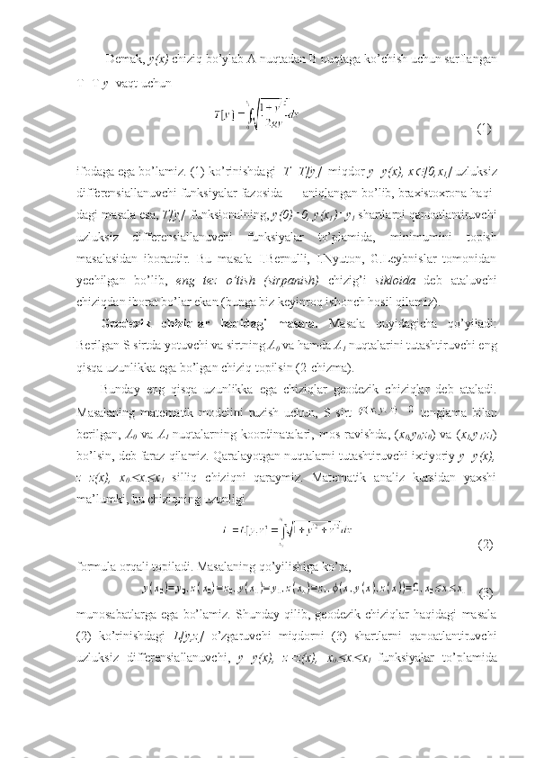          Demak,  y ( x )  chiziq bo’ylab A nuqtadan  B  nuqtaga ko’chish uchun sarflangan
T=T[ y ]  vaqt  uchun            
                                                            (1)
ifodaga ega bo’lamiz. (1) ko’rinishdagi   T=T[ y ]   miqdor  y = y ( x ),  x [0, x
1 ]  uzluksiz
differensiallanuvchi funksiyalar fazosida      aniqlangan bo’lib, braxistoxrona haqi-
dagi masala esa,  T[ y ]   funksionalni ng ,  y (0)=0,  y ( x
1 )= y
1  shartlarni qanoatlantiruvchi
uzluksiz   differensiallanuvchi   funksiyalar   to’plamida,   minimumin i   topish
masalasidan   iboratdir.   Bu   masala   I.Bernulli,   I.Nyuton,   G.Leybnislar   tomonidan
yechilgan   bo’lib,   eng   tez   o’tish   (sirpanish)   chizig’i   sikloida   deb   ataluvchi
chiziqdan iborat bo’lar ekan (bunga biz keyinroq ishonch hosil qilamiz).
Geodezik   chiziqlar   haqidagi   masala.   Masala   quyidagicha   qo’yiladi:
Berilgan  S  sirtda yotuvchi va sirtning  A
0  va  h amda  A
1  nuqtalarini tutashtiruvchi eng
qisqa uzunlikka ega bo’lgan chiziq topilsin (2-chizma).
Bunday   eng   qisqa   uzunlikka   ega   chiziqlar   geodezik   chiziqlar   deb   ataladi.
Masalaning   matematik   modelini   tuzish   uchun,   S   sirt     tenglama   bilan
berilgan,   A
0   va   A
1   nuqtalarning   koordinatalari,   mos   ravishda,   ( x
0 ,y
0, z
0 )   va   ( x
1 ,y
1, z
1 )
bo’lsin, deb faraz qilamiz. Qaralayotgan nuqtalarni tutashtiruvchi ixtiyoriy  y=y(x),
z=z(x),   x
0	
 x	 x
1   silliq   chiziqni   qaraymiz.   Matematik   analiz   kursidan   yaxshi
ma’lumki, bu chiziqning uzunligi 
                                                                                (2)
formula orqali topiladi. Masalaning qo’yilishiga ko’ra,
           
y(x0)=	y0,z(x0)=z0,y(x1)=	y1,z(x1)=z1,ϕ(x,y(x),z(x))=0,x0≤x≤	x1    (3)
munosabatlarga   ega   bo’lamiz.   Shunday   qilib,   geodezik   chiziqlar   haqidagi   masala
(2)   ko’rinishdagi   L[y,z]   o’zgaruvchi   miqdorni   (3)   shartlarni   qanoatlantiruvchi
uzluksiz   differensiallanuvchi,   y=y(x),   z=z(x),   x
0	
 x	 x
1   funksiyalar   to’plamida 