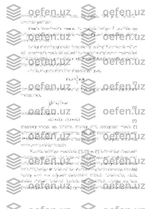 minimallash-tirish   masalasidan   iborat.   Bu   masala,   1968   yilda   Ya.Bernulli
tomonidan yechilgan.
Klassik   izoperimetrik   masala.   Bu   masalada   berilgan     uzunlikka   ega
bo’lgan  barcha   yopiq  chiziqlar  ichida  maksimal   S   yuzani  chegaralovchi    chiziqni
topish talab  qilinadi.
Bunday   chiziqning  aylanadan   iborat   ekanligi   qadimgi   Yunonistonda   ma’lum
edi. Izoperimetrik masala deb ataluvchi bu masalani xozirgi zamon   matematikasi
tilida ifodalash uchun, yopiq chiziq  x=x(t), y=y(t), t [t
0 ,t
1 ]  parametrik tenglamalar
bilan berilgan, deb faraz qilamiz.
       U holda, shu yopiq chiziq bilan chegaralangan  yuza,
                                  	
S[x,y]=∫t0
t1
xyt'dt                             (4)
formula   orqali   topiladi.   Chiziq   uzunligi     ga   tengligi   va   chiziqning   yopiqligini
hisobga olsak, 
                                     (5)
izoperimetrik shartga va 
                                         (6)
chegaraviy   shartga   ega   bo’lamiz.   Shunday   qilib,   qaralayotgan   masala   (4)
ko’rinishdagi   o’zgaruvchi   miqdorning,   (5),   (6)   shartlarni   qanoatlantiruvchi	
x=	x(t),y=	y(t),t0≤t≤t1
  uzluksiz   differensiallanuvchi     funksiyalar   to’plamida,
minimumini topishdan iboratdir. 
Yuqorida   keltirilgan   masalalarda   (1),   (2)   va   (4)   ko’rinishdagi   o’zgaruvchi
miqdorlarga   ega   bo’ldik.   Ular   funksional   tipidagi   o’zgaruvchi   miqdorlarga   misol
bo’la oladi. Funksionallar esa, funksional analiz kursining asosiy tushunchalaridan
biri bo’lib, berilgan  W  funksional fazo  V  to’plamining har bir elementiga biror  J(u)
haqiqiy   sonni   mos   qo’yuvchi   akslantirishni   bildiradi.   Funksionallar,   odatda,
cheksiz   o’lchovli   funksional   fazolarda   berilgan   bo’ladi.   Ularning   eng   katta
(maksimal) va eng kichik (minimal) qiymatlarini topish haqidagi masalalar cheksiz 