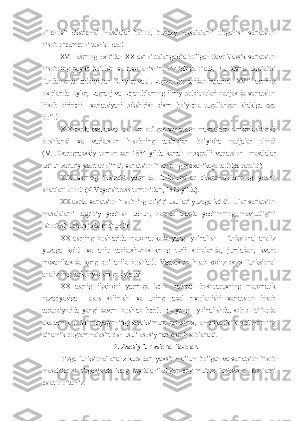 o’lchovli   ekstremal   masalalar   bo’lib,   bunday   masalalarni   o’rganish   variatsion
hisob predmetini tashkil etadi.
               XVII asrning oxiridan XX asr o’rtalarigacha bo’lgan davr klassik variatsion
hisobning   paydo   bo’lishi   va   rivojlanishini   o’z   ichiga   oladi.   Bu   davrda   dastlabki
fundamental tadqiqotlar   L.Eyler va J..Lagranj tomonidan bajarildi. XVIII asrning
oxirlarida Eyler, Lagranj va Lejandrlarning ilmiy tadqiqotlari natijasida variatsion
hisob   birinchi     variatsiyani   tekshirish   qismi   bo’yicha   tugallangan   shaklga   ega
bo’ldi.
XIX asrda esa, avval ma’lum bo’lgan variatsion masalalarni umumlashtirish
boshlandi   va   variatsion   hisobning   tadbiqlari   bo’yicha   natijalar   olindi
(M.I.Ostrogradskiy   tomonidan   1834   yilda   karrali   integralli   variatsion     masalalar
uchun zaruriy shartlar olindi, variatsion hisobning mexanikaga tadbiqi qaraldi).
XIX   asrning   ikkinchi   yarmida   funksionallar   ekstremumlarining   yetarli
shartlari olindi (K.Veyershtrass tomonidan, 1879 yilda).
XX asrda variatsion hisobning to’g’ri usullari yuzaga keldi.   Ular variatsion
masalalarni   taqribiy   yechish   uchun,   hamda   ularda   yechimning   mavjudligini
isbotlash uchun juda muhimdir.
XX   asrning   boshlarida   matematikada   yangi   yo’nalish   –   funksional   analiz
yuzaga   keldi   va   aniq   tabiatshunoslikning   turli   sohalarida,   jumladan,   kvant
mexanikasida   keng   qo’llanila   boshladi.   Variatsion   hisob   «chiziqsiz»   funksional
analizning tarkibiy qismiga aylandi. 
XX   asrnig   ikkinchi   yarmiga   kelib   optimal   boshqaruvning   matematik
nazariyasiga     asos   solinishi   va   uning   jadal   rivojlanishi   variatsion   hisob
taraqqiyotida   yangi   davrni   boshlab   berdi.   Bu   yangi     yo’nalishda,   sobiq   Ittifoqda
akademik   L.S.Pontryaginning   «maksimum   prinsipi»,   amerikalik   R.Bellmanning
dinamik pogrammalashtirish usuli asosiy natijalar hisoblanadi.
                               2. Asosiy funksional fazolar.  
Bizga funksional analiz kursidan  yaxshi ma’lum bo’lgan va variatsion hisob
masalalarini   o’rganishda   keng   foydalaniladigan   eng   muhim   funksional   fazolarni
eslatib o’tamiz. 