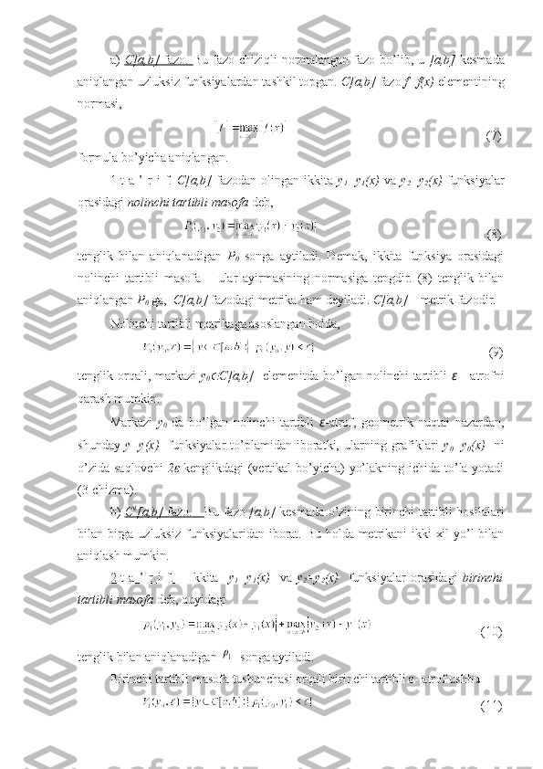 a)   C[a,b]      fazo.      Bu  fazo  chiziqli  normalangan  fazo  bo’lib,  u   [a,b]   kesmada
aniqlangan uzluksiz funksiyalardan tashkil topgan.  C[a,b]  fazo  f=f(x)  elementining
normasi,
                                                  (7)
formula bo’yicha aniqlangan.
1-t   a  ’   r   i   f.   C[a,b]   fazodan  olingan   ikkita   y
1 =y
1 (x)   va   y
2 =y
2 (x)   funksiyalar
orasidagi  nolinchi tartibli masofa  deb,
                           (8)
tenglik   bilan   aniqlanadigan   P
0   songa   aytiladi.   Demak,   ikkita   funksiya   orasidagi
nolinchi   tartibli   masofa   –   ular   ayirmasining   normasiga   tengdir.   (8)   tenglik   bilan
aniqlangan  P
0  ga,   C[a,b]  fazodagi metrika ham deyiladi.  C[a,b]  – metrik fazodir.
Nolinchi tartibli metrikaga asoslangan holda, 
                                                      (9)
tenglik orqali, markazi   y
0 C[a,b]     elemenitda bo’lgan nolinchi  tartibli   ε   - atrofni
qarash mumkin.
Markazi   y
0   da   bo’lgan   nolinchi   tartibli   ε -atrof,   geometrik   nuqtai   nazardan,
shunday   y=y(x)     funksiyalar   to’plamidan   iboratki,   ularning   grafiklari   y
0 =y
0 (x)     ni
o’zida saqlovchi   2 ε   kenglikdagi  (vertikal  bo’yicha)  yo’lakning ichida to’la yotadi
(3-chizma).
b)   C    1
   [a,b]      fazo.         Bu fazo   [a,b]   kesmada o’zining birinchi tartibli hosilalari
bilan birga uzluksiz  funksiyalaridan iborat. Bu holda metrikani ikki xil  yo’l bilan
aniqlash mumkin.
2-t   a   ’   r   i   f.            Ikkita     y
1 =y
1 (x)     va   y
2 =y
2 (x)     funksiyalar   orasidagi   birinchi
tartibli masofa  deb, quyidagi
               (10)
tenglik bilan aniqlanadigan 	
ρ1   songa aytiladi.
Birinchi tartibli masofa tushunchasi orqali birinchi tartibli  ε - atrof ushbu 
               (11) 