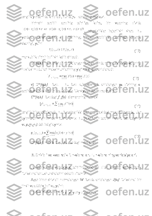 tenglik yordamida kiritiladi, bunda  y
0  –  atrofning markazi.
Birinchi   tartibli   atrofnig   ta’rifiga   ko’ra,   bir   vaqtning   o’zida
,   tengsizliklar   bajarilishi   shart.   Bu
yerdan,   nolinchi   tartibli   ε   –   atrofning,   birinchi   tartibli   ε   –   atrofdan   kengroq
ekanligi, ya’ni 
                         (12)
mansublik o’rinli bo’lishi kelib chiqadi.
C (1)
[a,b]    ham chiziqli normalangan fazodir. Unda norma funksiya va uning
hosilasi modullari maksimumlarining yig’indisi kabi aniqlanadi:
                      (13)
v)   C (n)
[a,b]     fazo.       Bu   fazo   [a,b]   kesmada   aniqlangan   va   o’zining   n -
tartibgacha hosilalari bilan uzluksiz fuknsiyalaridan iborat (n≥1).
C (n)
[a,b]   fazodagi  f=f(x)   elementning normasi 
                         (14)
tenglik bilan aniqlanadi. Bu fazoning ikki elementi orasidagi masofa deganda, ular
ayirmalarining  normasini  tushunamiz.  Bu  masofani   n-tartibli  masofa  deb  ataymiz
va  p
n (y
1 ,y
2 )  deb belgilaymiz:
                         (15)
C (n)
[a,b]   metrik fazo, ρ
n    - undagi metrikadir.
           3. Chiziqli va kvadratik funksionallar. Funksionalning variatsiyalari.
Funksionalning   variatsiyasi   ta’rifini   berishdan   oldin   chiziqli   va   kvadratik
funksionallar tushunchalarini eslatib o’tamiz.
Agar   biror   chiziqli   normalangan   W   fazoda   aniqlangan   J[u]   funksional   bir
jinsli va additiv bo’lsa, ya’ni:
1)    c -ixtiyoriy o’zgarmas. 