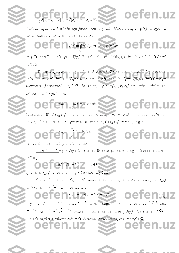 2) 
shartlar bajarilsa,   J[u]-chiziqli funksional   deyiladi. Masalan, agar    p(x)   va   q(x)   lar
[ x
0 ,x
1 ] kesmada uzluksiz funksiya bo’lsa, 
tenglik   orqali   aniqlangan   J[y]   funksional     W=C 1
[x
0 ,x
1 ]   da   chiziqli   funksional
bo’ladi.
W   – chiziqli normalangan fazo,   J=J[u,v]     funksional    har bir  o’zgaruvchisi
bo’yicha chiziqli  bo’lsin. Agar   u=v     deb olsak, hosil  bo’lgan   J[u,u]   funksionalga
kvadratik   funksional   deyiladi.   Masalan,   agar   a(x)-[x
0 ,x
1 ]   oraliqda   aniqlangan
uzluksiz funksiya bo’lsa,
funksional   W=C[x
0 ,x
1 ]   fazoda   har   bir   u=u(x )     va   v=v(x)   elementlar   bo’yicha
chiziqli funksionaldir. Bu yerda  u=v   deb olib,  C[x
0 ,x
1 ]   da aniqlangan 
kvadratik funksionalga ega bo’lamiz.
3-t   a   ’   r   i   f.        Agar   J[y]   funksional   W   chiziqli   normalangan   fazoda   berilgan
bo’lsa,
ayirmaga  J[y]  funksionalning  orttirmasi  deyiladi.
4-t   a   ’   r   i   f.     Agar   W   chiziqli   normalangan   fazoda   berilgan   J[y]
funksionalning  orttirmasi uchun, 
     (16)
yoyilma  o’rinli bo’lib, bunda  -b ga nisbatan chiziqli funksional,   esa,
  da   /   munosabatni   qanoatlantirsa   ,   J[y]     funksional  
nuqtada  differensiallanuvchi  yoki  birinchi variatsiyasiga ega  deyiladi. 