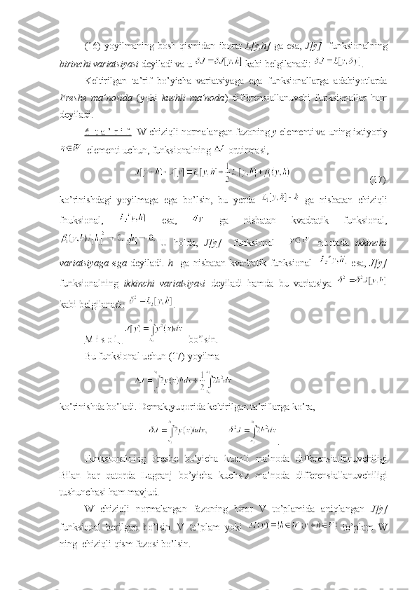 (16)   yoyilmaning   bosh   qismidan   iborat   L[y,h]   ga   esa,   J[y]     funksionalning
birinchi variatsiyasi  deyiladi va u   kabi belgilanadi:  .
Keltirilgan   ta’rif   bo’yicha   variatsiyaga   ega   funksionallarga   adabiyotlarda
Freshe   ma’nosida   (yoki   kuchli   ma’noda )   differensiallanuvchi   funksionallar   ham
deyiladi.
6- t a ’ r i f.   W chiziqli normalangan fazoning  y  elementi va uning ixtiyoriy
  elementi uchun, funksionalning   orttirmasi, 
     (17)
ko’rinishdagi   yoyilmaga   ega   bo’lsin,   bu   yerda     ga   nisbatan   chiziqli
fnuksional,     esa,     ga   nisbatan   kvadratik   funksional,
U   holda,   J[y]     funksional       nuqtada   ikkinchi
variatsiyaga   ega   deyiladi.   h     ga   nisbatan   kvadratik   funksional       esa,   J[y]
funksionalning   ikkinchi   variatsiyasi   deyiladi   hamda   bu   variatsiya  
kabi belgilanadi:  .
M i s o l.            bo’lsin.
Bu funksional uchun (17) yoyilma 
ko’rinishda bo’ladi.  Demak , yuqorida   keltirilgan   ta ’ riflarga   ko ’ ra , 
                                     .
Funksionalning   Freshe   bo’yicha   kuchli   ma’noda   differensiallanuvchiligi
Bilan   bar   qatorda   Lagranj   bo’yicha   kuchsiz   ma’noda   differensiallanuvchiligi
tushunchasi ham mavjud.
W   chiziqli   normalangan   fazoning   biror   V   to’plamida   aniqlangan   J[y]
funksional   berilgan   bo’lsin.   V   to’plam   yoki     to’plam   W
ning  chiziqli qism fazosi bo’lsin. 