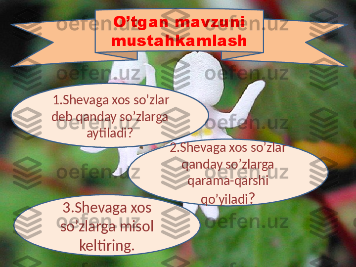 1.xos so’zlar deb 
qanday so’zlarga 
aytiladi?
2.Shevaga xos so’zlar 
qanday so’zlarga 
qarama-qarshi 
qo’yiladi ?
3.Shevaga xos 
so’zlarga misol 
keltiring. O’tgan mavzuni 
mustahkamlash
  1.Shevaga xos so’zlar 
deb qanday so’zlarga 
aytiladi? 