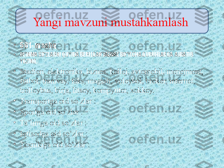 •
561- mashq
•
OLINMA SO’ZLARNI QUYIDA BERILGAN JADVAL BO’YICHA GURUHLARGA  AJRATIB 
YOZING.
•
Stadion, elektronika, biznes, kollej, avtomobil, menejment, 
futbol, tramvay, faks, magistr, voleybol, broker, internet, 
trolleybus, birja, litsey, kompyuter, xokkey.
•
Transportga oid so’zlar :
•
Sportga oid so’zlar :
•
Ta’limga oid so’zlar :
•
Iqtisodga oid so’zlar :
•
Texnikiga oid so’zlar : Yangi mavzuni mustahkamlash  