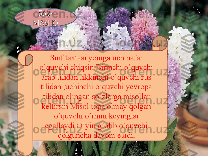 562-
MASHQ
Sinf taxtasi yoniga uch nafar 
o’quvchi chiqsin.Birinchi o’quvchi 
arab tilidan ,ikkinchi o’quvchi rus 
tilidan ,uchinchi o’quvchi yevropa 
tilidan olingan so’zlarga misollar 
keltirsin.Misol topa olmay qolgan 
o’quvchi o’rnini keyingisi 
egallaydi.O’yin g’olib o’quvchi 
qolguncha davom etadi, 