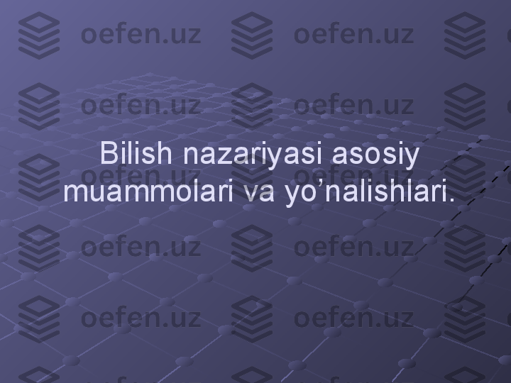 Bilish nazariyasi asosiy 
muammolari va yo’nalishlari. 