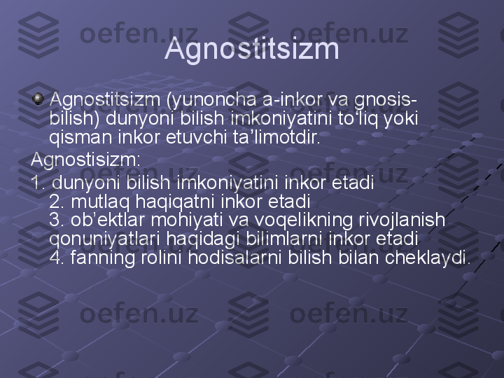 Agnostitsizm
Agnostitsizm (yunoncha a-inkor va gnosis- 
bilish) dunyoni bilish imkoniyatini to liq yoki ʻ
qisman inkor etuvchi ta limotdir.	
ʼ
Agnostisizm:
1. dunyoni bilish imkoniyatini inkor etadi 
2. mutlaq haqiqatni inkor etadi 
3. ob’ektlar mohiyati va voqelikning rivojlanish 
qonuniyatlari haqidagi bilimlarni inkor etadi 
4. fanning rolini hodisalarni bilish bilan cheklaydi.
 
  