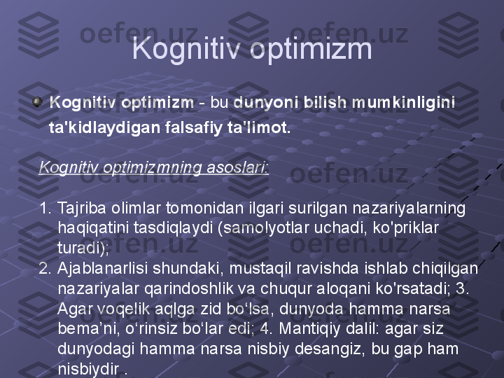 Kognitiv optimizm
Kognitiv optimizm  - bu  dunyoni bilish mumkinligini 
ta'kidlaydigan falsafiy ta'limot.  
Kognitiv optimizmning asoslari:     
                           
1. Tajriba olimlar tomonidan ilgari surilgan nazariyalarning 
haqiqatini tasdiqlaydi (samolyotlar uchadi, ko'priklar 
turadi);
2. Ajablanarlisi shundaki, mustaqil ravishda ishlab chiqilgan 
nazariyalar qarindoshlik va chuqur aloqani ko'rsatadi; 3. 
Agar voqelik aqlga zid bo‘lsa, dunyoda hamma narsa 
bema’ni, o‘rinsiz bo‘lar edi; 4. Mantiqiy dalil: agar siz 
dunyodagi hamma narsa nisbiy desangiz, bu gap ham 
nisbiydir  . 