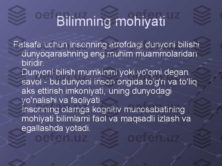 Bilimning mohiyati
Falsafa uchun insonning atrofdagi dunyoni bilishi 
dunyoqarashning eng muhim muammolaridan 
biridir. 
Dunyoni bilish mumkinmi yoki yo'qmi degan 
savol - bu dunyoni inson ongida to'g'ri va to'liq 
aks ettirish imkoniyati, uning dunyodagi 
yo'nalishi va faoliyati. 
Insonning olamga kognitiv munosabatining 
mohiyati bilimlarni faol va maqsadli izlash va 
egallashda yotadi. 