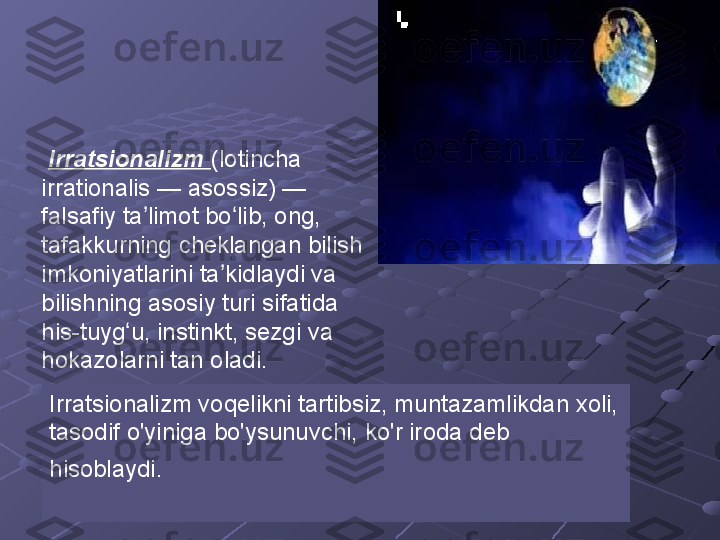   Irratsionalizm  (lotincha 
irrationalis — asossiz) — 
falsafiy ta limot bo lib, ong, ʼ ʻ
tafakkurning cheklangan bilish 
imkoniyatlarini ta kidlaydi va 	
ʼ
bilishning asosiy turi sifatida 
his-tuyg u, instinkt, sezgi va 	
ʻ
hokazolarni tan oladi.
Irratsionalizm voqelikni tartibsiz, muntazamlikdan xoli, 
tasodif o'yiniga bo'ysunuvchi, ko'r iroda deb 
hisoblaydi.   