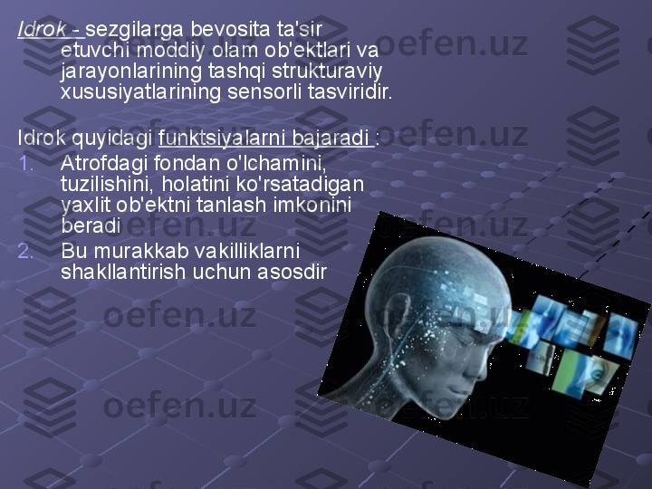 Idrok -  sezgilarga bevosita ta'sir 
etuvchi moddiy olam ob'ektlari va 
jarayonlarining tashqi strukturaviy 
xususiyatlarining sensorli tasviridir.  
Idrok quyidagi  funktsiyalarni bajaradi  :
1. Atrofdagi fondan o'lchamini, 
tuzilishini, holatini ko'rsatadigan 
yaxlit ob'ektni tanlash imkonini 
beradi
2. Bu murakkab vakilliklarni 
shakllantirish uchun asosdir 