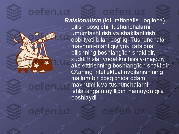 Ratsionalizm  (lot. rationalis - oqilona) - 
bilish bosqichi, tushunchalarni 
umumlashtirish va shakllantirish 
qobiliyati bilan bog'liq. Tushunchalar 
mavhum-mantiqiy yoki ratsional 
bilishning boshlang'ich shaklidir, 
xuddi hislar voqelikni hissiy-majoziy 
aks ettirishning boshlang'ich shaklidir. 
O'zining intellektual rivojlanishining 
ma'lum bir bosqichida odam 
mavhumlik va tushunchalarni 
ishlatishga moyilligini namoyon qila 
boshlaydi. 