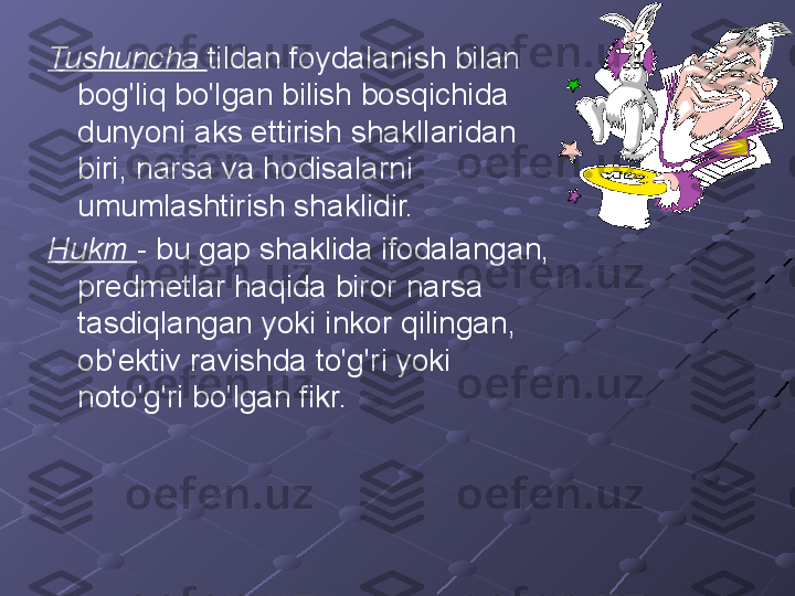 Tushuncha  tildan foydalanish bilan 
bog'liq bo'lgan bilish bosqichida 
dunyoni aks ettirish shakllaridan 
biri, narsa va hodisalarni 
umumlashtirish shaklidir.
Hukm  - bu gap shaklida ifodalangan, 
predmetlar haqida biror narsa 
tasdiqlangan yoki inkor qilingan, 
ob'ektiv ravishda to'g'ri yoki 
noto'g'ri bo'lgan fikr. 