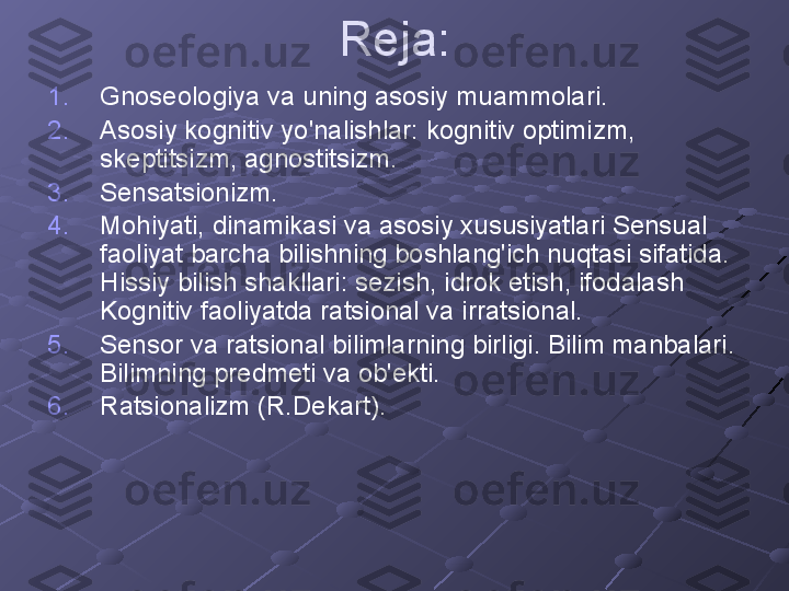 Reja:
1. Gnoseologiya va uning asosiy muammolari.
2. Asosiy kognitiv yo'nalishlar: kognitiv optimizm, 
skeptitsizm, agnostitsizm.
3. Sensatsionizm.
4. Mohiyati, dinamikasi va asosiy xususiyatlari Sensual 
faoliyat barcha bilishning boshlang'ich nuqtasi sifatida. 
Hissiy bilish shakllari: sezish, idrok etish, ifodalash 
Kognitiv faoliyatda ratsional va irratsional.
5. Sensor va ratsional bilimlarning birligi. Bilim manbalari. 
Bilimning predmeti va ob'ekti.
6. Ratsionalizm (R.Dekart). 