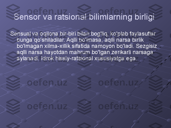 Sensor va ratsional bilimlarning birligi  
Sensual va oqilona bir-biri bilan bog'liq, ko'plab faylasuflar 
bunga qo'shiladilar. Aqlli bo'lmasa, aqlli narsa birlik 
bo'lmagan xilma-xillik sifatida namoyon bo'ladi. Sezgisiz 
aqlli narsa hayotdan mahrum bo'lgan zerikarli narsaga 
aylanadi. Idrok hissiy-ratsional xususiyatga ega. 