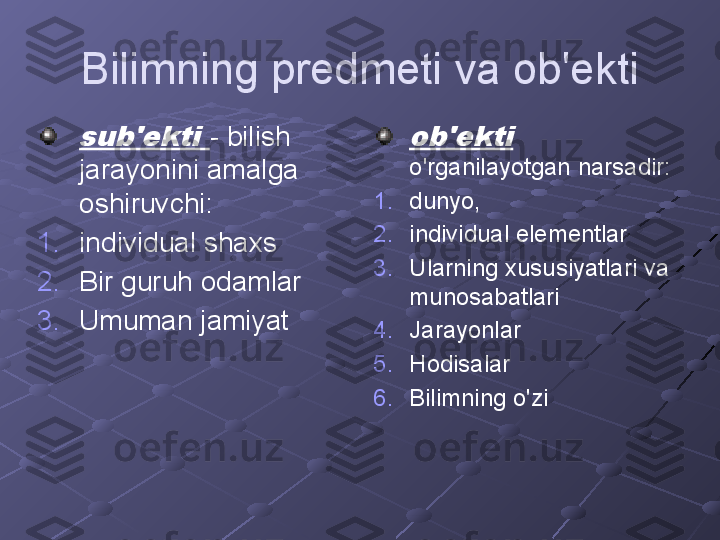 Bilimning predmeti va ob'ektisub'ekti 
- bilish 
jarayonini amalga 
oshiruvchi:
1. individual shaxs
2. Bir guruh odamlar
3. Umuman jamiyat	ob'ekti  o'rganilayotgan narsadir:
1. dunyo,
2. individual elementlar
3. Ularning xususiyatlari va 
munosabatlari
4. Jarayonlar
5. Hodisalar
6. Bilimning o'zi 