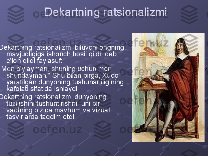 Dekartning ratsionalizmi
Dekartning ratsionalizmi biluvchi ongning 
mavjudligiga ishonch hosil qildi, deb 
e'lon qildi faylasuf:
"Men o'ylayman, shuning uchun men 
shundayman." Shu bilan birga, Xudo 
yaratilgan dunyoning tushunarliligining 
kafolati sifatida ishlaydi.
Dekartning ratsionalizmi dunyoning 
tuzilishini tushuntirishni, uni bir 
vaqtning o'zida mavhum va vizual 
tasvirlarda taqdim etdi. 