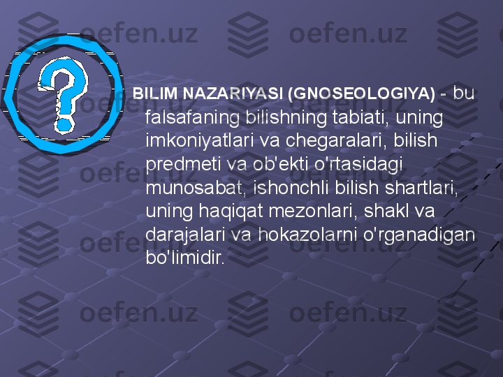   BILIM NAZARIYASI (GNOSEOLOGIYA) -   bu 
falsafaning bilishning tabiati, uning 
imkoniyatlari va chegaralari, bilish 
predmeti va ob'ekti o'rtasidagi 
munosabat, ishonchli bilish shartlari, 
uning haqiqat mezonlari, shakl va 
darajalari va hokazolarni o'rganadigan 
bo'limidir. 