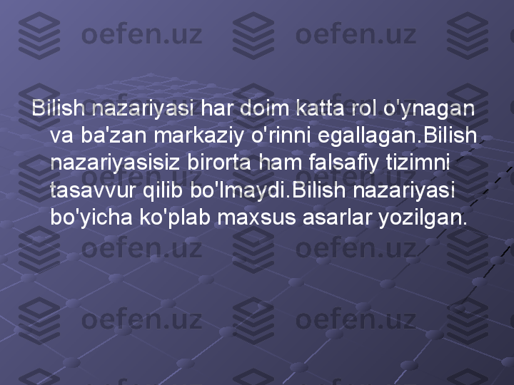 Bilish nazariyasi har doim katta rol o'ynagan 
va ba'zan markaziy o'rinni egallagan.Bilish 
nazariyasisiz birorta ham falsafiy tizimni 
tasavvur qilib bo'lmaydi.Bilish nazariyasi 
bo'yicha ko'plab maxsus asarlar yozilgan. 