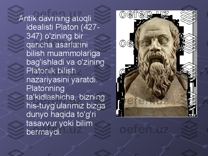 Antik davrning atoqli 
idealisti Platon (427-
347) o'zining bir 
qancha asarlarini 
bilish muammolariga 
bag'ishladi va o'zining 
Platonik bilish 
nazariyasini yaratdi. 
Platonning 
ta'kidlashicha, bizning 
his-tuyg'ularimiz bizga 
dunyo haqida to'g'ri 
tasavvur yoki bilim 
bermaydi. 