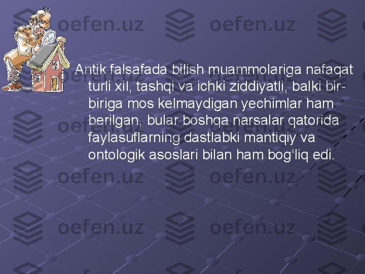 Antik falsafada bilish muammolariga nafaqat 
turli xil, tashqi va ichki ziddiyatli, balki bir-
biriga mos kelmaydigan yechimlar ham 
berilgan, bular boshqa narsalar qatorida 
faylasuflarning dastlabki mantiqiy va 
ontologik asoslari bilan ham bog‘liq edi. 