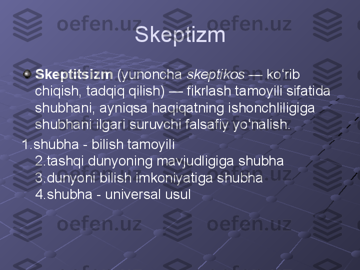 Skeptizm
Skeptitsizm  (yunoncha  skeptikos  — ko rib ʻ
chiqish, tadqiq qilish) — fikrlash tamoyili sifatida 
shubhani, ayniqsa haqiqatning ishonchliligiga 
shubhani ilgari suruvchi falsafiy yo nalish.	
ʻ
1.shubha - bilish tamoyili 
2.tashqi dunyoning mavjudligiga shubha 
3.dunyoni bilish imkoniyatiga shubha 
4.shubha - universal usul 