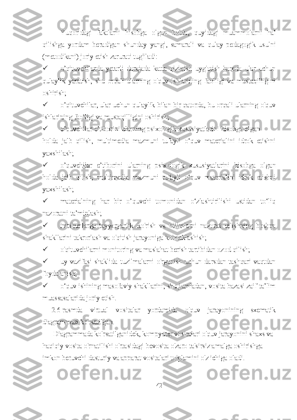 Yuqoridagi   faktlarni   hisobga   olgan   holda,   quyidagi   muammolarni   hal
qilishga   yordam   beradigan   shunday   yangi,   samarali   va   qulay   pedagogik   usulni
(metodikani) joriy etish zarurati tug'iladi:
 o’qituvchilarda   yetarli   darajada   katta   qiziqish   uyg'otish   hamda   ular   uchun
qulaylik   yaratish,   shu   orqali   ularning   o'quv   ishlarining   faolligi   va   mustaqilligini
oshirish;
 o’qituvchilar, ular uchun qulaylik bilan bir qatorda, bu orqali ularning o'quv
ishlarining faolligi va mustaqilligini oshirish;
 o’quvchilar e’tiborini ularning psixologik xususiyatlarini hisobga olgan 
holda   jalb   qilish,   multimedia   mazmuni   tufayli   o‘quv   materialini   idrok   etishni
yaxshilash;
 o’quvchilar   e’tiborini   ularning   psixologik   xususiyatlarini   hisobga   olgan
holda   jalb   qilish,   multimedia   mazmuni   tufayli   o‘quv   materialini   idrok   etishni
yaxshilash;
 materialning   har   bir   o’quvchi   tomonidan   o‘zlashtirilishi   ustidan   to‘liq
nazoratni ta’minlash;
 imtihonlarga   tayyorgarlik   ko'rish   va   bilimlarni   nazorat   qilishning   boshqa
shakllarini takrorlash va o'qitish jarayoniga ko'maklashish;
 o'qituvchilarni monitoring va maslahat berish tartibidan ozod qilish;
 uy   vazifasi   shaklida   tuzilmalarni   o'rganish   uchun   darsdan   tashqari   vaqtdan
foydalanish;
 o‘quv ishining masofaviy shakllarini, shu jumladan, vosita bazasi zaif ta’lim
muassasalarida joriy etish.
2.6-rasmda   virtual   vositalar   yordamida   o'quv   jarayonining   sxematik
diagrammasi ko'rsatilgan.
 Diagrammada ko'rsatilganidek, kompyuter vositalari o'quv jarayonini shaxs va 
haqiqiy vosita o'rnatilishi o'rtasidagi bevosita o'zaro ta'sirsiz amalga oshirishga 
imkon beruvchi dasturiy va apparat vositalari to'plamini o'z ichiga oladi.
42 