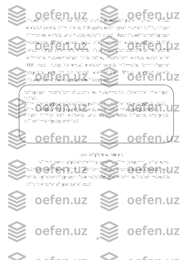 o‘quvchilarni   o‘qitish   ikki   barobar   unumli   va   vaqtdan   yutish   mumkun.     Virtual
vositalari   asosida   bilim   olishda   30%   gacha   vaqtni   tejash   mumkin   bo‘lib,   olingan
bilimlar esa xotirada uzoq muddat saqlanib qoladi.   Agar o‘quvchilar berilayotgan
materiallarni   ko‘rish   asosida   qabul   qilsa,   axborotni   xotirada   saqlash   25-30%
oshadi.   Bunga   qo‘shimcha   sifatida   o‘quv   materiallari   audio,   video   va   grafika
ko‘rinishda   mujassamlashgan   holda   berilsa,   materiallarni   xotirada   saqlab   kolish
75%   ortadi.   Bunga   biz   virtual   vositalari   asosida   informatika   fanini   o‘rganish
jarayonida   yana   bir   bor   ishonch   xosil   qildik .     Virtual   vositalari   asosida
o ‘ quvchilarni o ‘ qitish quyidagi afzalliklarga ega: 
III- bob bo’yicha xulosalar.
Ta’limni   texnologiyalashtirishning   asosini,   ta’lim   jarayonini,   uning   sama-
radorligini  oshirish va ta’lim  oluvchilarni, berilgan sharoitlarda va ajratilgan vaqt
ichida loyihalashtirilayotgan o‘quv natijalarga erishishlarini kafolatlash maqsadida
to‘liq boshqarish g‘oyasi tashkil etadi.
74berilayotgan  materiallarni  chuqurroq  va  mukammalroq  o ‘ zlashtirish  imkoniyati 
borligi; 
ta’lim olishning yangi sohalari bilan yaqindan aloqa qilish ishtiyoqi yanada ortadi; 
ta’lim olish vaqtining qisqarish natijasida, vaqtni tejash imkoniyatiga erishish; 
olingan  bilimlar  kishi  xotirasida  uzoq  saqlanib,  kerak  bo ‘ lganda  amaliyotda 
qo ‘ llash imkoniyatiga erishiladi.  