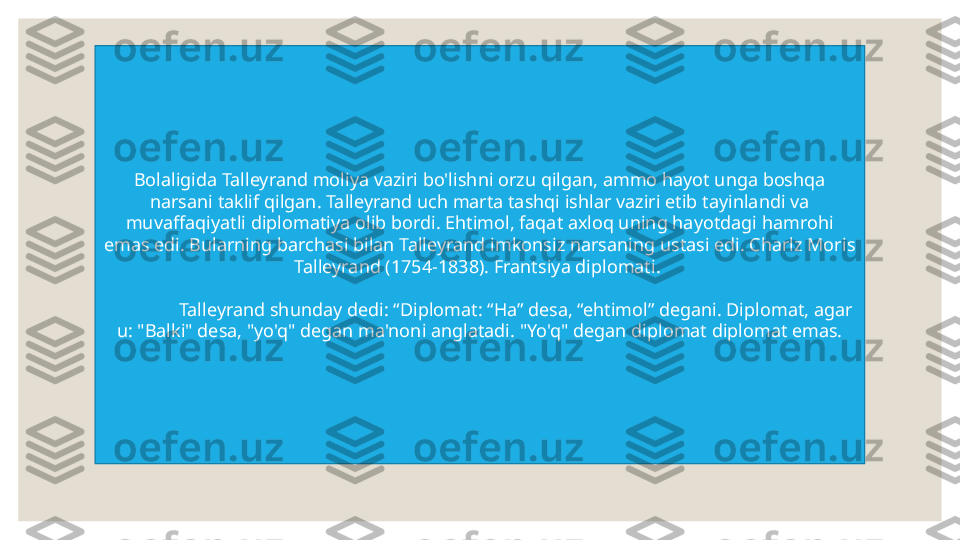 Bolaligida Talleyrand moliya vaziri bo'lishni orzu qilgan, ammo hayot unga boshqa 
narsani taklif qilgan. Talleyrand uch marta tashqi ishlar vaziri etib tayinlandi va 
muvaffaqiyatli diplomatiya olib bordi. Ehtimol, faqat axloq uning hayotdagi hamrohi 
emas edi. Bularning barchasi bilan Talleyrand imkonsiz narsaning ustasi edi. Charlz Moris 
Talleyrand (1754-1838). Frantsiya diplomati. 
Talleyrand shunday dedi: “Diplomat: “Ha” desa, “ehtimol” degani. Diplomat, agar 
u: "Balki" desa, "yo'q" degan ma'noni anglatadi. "Yo'q" degan diplomat diplomat emas. 