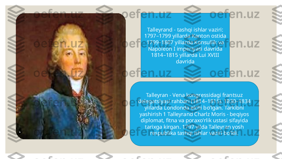 Talleyrand - tashqi ishlar vaziri: 
1797–1799 yillarda  Kanton  ostida 
1799–1807 yillarda Konsullik va 
Napoleon I imperiyasi davrida 
1814–1815 yillarda Lui XVIII 
davrida
Talleyran - Vena kongressidagi frantsuz 
delegatsiyasi rahbari (1814–1815). 1830–1834 
yillarda Londonda elchi boʻlgan. Tarkibni 
yashirish 1 Talleyrand Charlz Moris - beqiyos 
diplomat, fitna va poraxo'rlik ustasi  sifayida 
tarixga kirgan.  1797 yilda Talleyran yosh 
respublika tashqi ishlar vaziri bo'ldi. 