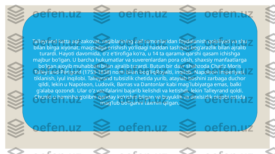 Talleyrand katta aql-zakovat, raqiblarining zaif tomonlaridan foydalanish qobiliyati va shu 
bilan birga xiyonat, maqsadga erishish yo'lidagi haddan tashqari beg'arazlik bilan ajralib 
turardi. Hayoti davomida, o'z e'tirofiga ko'ra, u 14 ta qarama-qarshi qasam ichishga 
majbur bo'lgan. U barcha hukumatlar va suverenlardan pora olish, shaxsiy manfaatlarga 
bo'lgan ajoyib muhabbati bilan ajralib turardi. Butun bir davr shahzoda Charlz Moris 
Talleyrand-Périgord (1753-1838) nomi bilan bog'liqRoyalti, inqilob, Napoleon imperiyasi, 
tiklanish, iyul inqilobi. Talleyrand tubsizlik chetida yurib, ataylab boshini zarbaga duchor 
qildi, lekin u Napoleon, Lu dovik , Barras va Danton lar kabi mag`lubiyatga emas , balki 
g'alaba qozondi. Ular o'z vazifalarini bajarib kelishdi va ketishdi, lekin Talleyrand qoldi. 
Chunki u hamisha g‘olibni qanday ko‘rishni bilgan va buyuklik va daxlsizlik niqobi ostida 
mag‘lub bo‘lganni taxmin qilgan. 