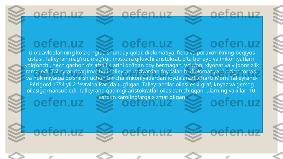 U o'z avlodlarining ko'z o'ngida shunday qoldi: diplomatiya, fitna va poraxo'rlikning beqiyos 
ustasi. Talleyran mag'rur, mag'rur, masxara qiluvchi aristokrat, o'ta behayo va imkoniyatlarni 
yolg'onchi, hech qachon o'z afzalliklarini qo'ldan boy bermagan, yolg'on, xiyonat va vijdonsizlik 
ramzi edi. Talleyrand tarjimai holi Talleyran vaziyatdan foydalanib, diplomatiyani o'ziga tortadi 
va hokimiyatga qo'shilish uchun barcha imkoniyatlardan foydalanadi.Charlz Moris Talleyrand-
Périgord 1754 yil 2 fevralda Parijda tug'ilgan. Talleyrandlar oilasi eski graf, knyaz va gersog 
oilasiga mansub edi. Talleyrand qadimgi aristokratlar oilasidan chiqqan, ularning vakillari 10-
asrda n  karolinglarga xizmat qilgan 