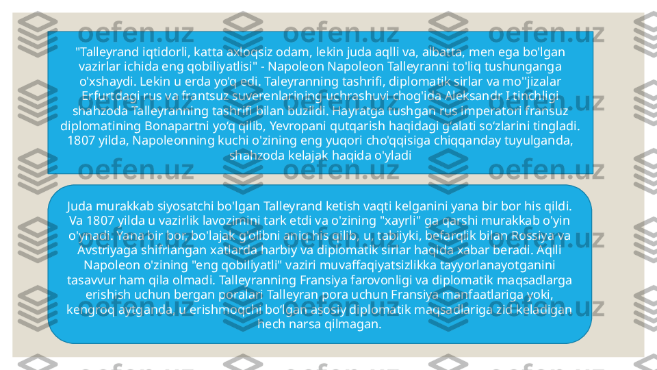 "Talleyrand i qtidor li, katta axloqsiz odam, lekin juda aqlli va, albatta, men ega bo'lgan 
vazirlar ichida eng qobiliyatlisi" - Napoleon Napoleon Talleyranni to'liq tushunganga 
o'xshaydi. Lekin u erda yo'q edi. Taleyranning tashrifi, diplomatik sirlar va mo''jizalar 
Erfurtdagi rus va frantsuz suverenlarining uchrashuvi chog'ida Aleksandr I tinchligi 
shahzoda Talleyranning tashrifi bilan buzildi. Hayratga tushgan rus imperatori fransuz 
diplomatining Bonapartni yo‘q qilib, Yevropani qutqarish haqidagi g‘alati so‘zlarini tingladi. 
1807 yilda, Napoleonning kuchi o'zining eng yuqori cho'qqisiga chiqqanday tuyulganda, 
shahzoda kelajak haqida o'yladi
Juda murakkab siyosatchi bo'lgan Talleyrand ketish vaqti kelganini yana bir bor his qildi. 
Va 1807 yilda u vazirlik lavozimini tark etdi va o'zining "xayrli" ga qarshi murakkab o'yin 
o'ynadi. Yana bir bor, bo'lajak g'olibni aniq his qilib, u, tabiiyki, befarqlik bilan Rossiya va 
Avstriyaga shifrlangan xatlarda harbiy va diplomatik sirlar haqida xabar beradi. Aqlli 
Napoleon o'zining "eng qobiliyatli" vaziri muvaffaqiyatsizlikka tayyorlanayotganini 
tasavvur ham qila olmadi. Talleyranning Fransiya farovonligi va diplomatik maqsadlarga 
erishish uchun bergan poralari Talleyran pora uchun Fransiya manfaatlariga yoki, 
kengroq aytganda, u erishmoqchi bo‘lgan asosiy diplomatik maqsadlariga zid keladigan 
hech narsa qilmagan. 