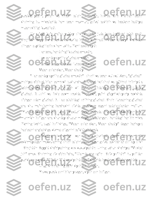 yurakka   yaqin,   yorqin   va   obrazli   talqin.   Umuman,   boshqa   ko’p   she’rlari   qatori
shoiming   bu   misralarida   ham   teran   mazmun,   go’zal   tashbih   va   betakror   badiiyat
mutanosibligi kuzatiladi.
Oz   so’zga   ko’p   ma’no   yuklay   olish   shoirdan   juda   katta   iqtidorni   talab   etadi.
Sirojiddin   Sayyid   she’rlarida   bu   fazilat   bo’rtib   ko’rinadi.   “Vatan   abadiy”   she’ridan
olingan quyidagi iqtibos ham ushbu fikrni tasdiqlaydi:
Har tepa, har do’nglik turbat emasdir,
Har qanday ayriliq g’urbat emasdir.
Yurtdan ketgan har zot Furqat emasdir,
Vatan qolar ekan, Vatan abadiy.
“Har qanday ayriliq g’urbat emasdir”- ohorli va teran xulosa! Zero, “g’urbat”-
mohiyat   e’tibori   bilan   qamrovli   tushuncha.   “Farangi   istilohoti   va   ta’biroti   irfoniyd   a
keltirilishicha,   “g’urbat”   so’zi   uch   xil   ma’noni   ifodalaydi:   1.   Vatandan   judolik
g’urbati.   2.   Johil   va   fosiq   qavm   orasida   majburan,   ya’ni   g’ayriixtioyoriy   ravishda
o’tirgan odam g’urbati. 3. Haq talabidagi orifning g’urbati. Shoir Furqatning g’urbati
ana   shu   ma’nolarning   barchasini   o’zida   mujassam   etgani   tadqiqotlardan   ma’lum.
“Yurtdan ketgan har zot Furqat emasdur" degan misrada o’nlab sahifarda bayon etish
munmkin   bo’lgan   ana   shunday   chuqur   mohiyat   ifodalangan.   Banddagi   har   bir   misra
fikrning   izchil,   tugal   bo’lishiga,   “Vatan   qolar   ekan,   Vatan   abadiy”   degan   barhayot
haqiqatni anglatishga xizmat qilganini ta’kidlash kerak.
Ifodaning   ixchamligi   van   poetik   jozibasi,   hech   bir   zamonda
eskirmaydigan mavzularning ohorli talqini, kutilmagan go’zal tashbehlar qo’llay olish
-   Sirojiddin   Sayyid   she’riyatining   xos   xususiyatidir.   Uning   uchun   she’riyat   “Vositai
joh”  emas.   Shoirning  o’z   e’tiroficha,   “Olamda   eng   og’ir   -   So’z  yo’lidir”   Bu   yo’ldan
yurish oson emas. “G’afur G’ulom siyohdoniga” she’rida betakror ifodalanganidek:
Ulug’ shoirlarning qalbi siyohdon bo’lgan,
Yozsa yurak qoni bilan yozgan, siyoh qon bo’lgan. 