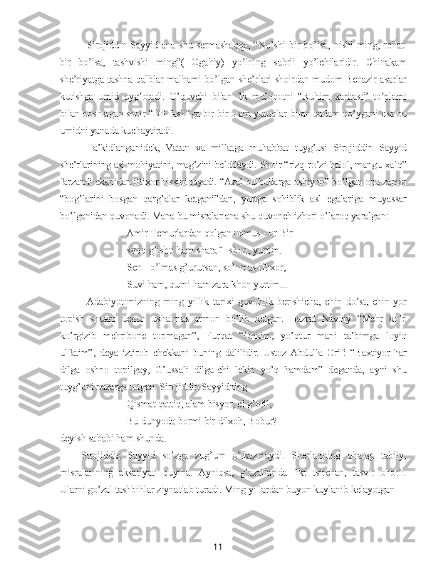 11Sirojiddin  Sayyid  ana  shu   sermashaqqa,   “No’shi  bir   bo’lsa,   nishi  ming,  rohati
bir   bo’lsa,   tashvishi   ming”(   Ogahiy)   yo’lning   sabrli   yo’lchilaridir.   Chinakam
she’riyatga tashna qalblar malhami bo’lgan she’rlari shoirdan mudom Benazir asarlar
kutishga   umid   uyg’otadi.   O’quvchi   bilan   ilk   muloqotni   “Ruhim   xaritasi”   to’plami
bilan  boshlagan shoir “Dil fasli”ga bir bir olam yutuqlar   bilan  qadam qo’ygani esa bu
umidni yanada kuchaytiradi.
Ta’kidlanganidek,   Vatan   va   millatga   muhabbat   tuyg’usi   Sirojiddin   Sayyid
she’rlarining asl mohiyatini, mag’zini beldilaydi. Shoir “rizq-ro’zi halol, mangu xalq”
farzandi ekanidan iftixor hissini tuyadi. “Azal bulbullarga oshiyon” bo’lgan ona zamin
“bog’larini   bosgan   qarg’alar   ketgani”dan,   yurtga   sohiblik   asl   egalariga   muyassar
bo’lganidan quvonadi.  Mana bu misralar ana shu quvonch izhori o’laroq yaralgan:
Amir Temurlardan qolgan nomus - or Bir 
siniq g’ishti ham sharaf - shon, yurtim.
Sen - o’lmas g’urursan, so’nmas iftixor,
Suvi ham, qumi ham zarafshon yurtim...
Adabiyotimizning   ming   yillik   tarixi   guvohlik   berishicha,   chin   do’st,   chin   yor
topish   shuaro   uchun   ushalmas   armon   bo’lib   kelgan.   Hazrat   Navoiy   “Mehr   ko’p
ko’rgizib   mehribone   topmagan”,   Furqat   “Ohkim,   yo’qtur   mani   ta’bimga   loyiq
ulfatim”,   deya   iztirob   chekkani   buning   dalilidir.   Ustoz   Abdulla   Orif:   “Baxtiyor   har
dilga   oshno   topilgay,   G’ussali   dilga-chi   lekin   yo’q   hamdam”   deganda,   ayni   shu
tuyg’uni nazarga tutgan. Sirojiddin Sayyidning
Qismat qattiq, alam bisyor, el g’ofil,
Bu dunyoda bormi bir dilxoh, Bobur? - 
deyish sababi ham shunda.
Sirojiddin   Sayyid   so’zga   zug’um   o’tkazmaydi.   Sherlarining   ohangi   tabiiy,
misralarining   aksariyati   quyma.   Ayniqsa,   g’azallarida   fikr   tsirchan,   tasvir   ohorli.
Ularni go’zal tashbihlar ziynatlab turadi. Ming yillardan buyon kuylanib kelayotgan 