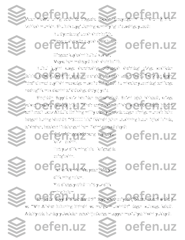 Vatan   mavzui   uning   qalamida   o’zgacha   inkishof   topayotganini   ham   shuning   bilan
izohlash mumkin. Shu  bois  tuyg’ularning samimiyligi o’quvchiga yuqadi:
Bu diyorda tog’u tosh shoir bo’lib,
Yerga  tushgaydir quyosh shoir bo’lib.
O’rgatar kuylashni bulbul suvlari,
Maysa ham mebraydi bosh shoir bo’lib.
Bulbul   kuyini   suvga   sharqirashiga   mengzash   she’ridagi   o’ziga   xoslikdan
dalolat. Faqat bu tashbihni yaqqolroq anglash, his etish uchun “bulbul” so’zidan keyin
“tire” alomati quyilishi maqsadga muvofiq bo’lar edi. Bu misralar yuqoridagi tariflarga
nechog’lik mos ekanini ta’kidlashga ehtiyoj yo’q.
Sirojiddin   Sayyid   so’z   isrofidan   parhez   qiladi.   So’zni   tejab   ishlatadi,   so’zga
zalvorli   mazmun   yuklay   biladi.   “She’r   aro   polvon   bo’lish   oson   emas”   degan   birgina
tarif  orqali ustoz Abdulla Orifning milliy adabiyotimizda tutgan o’rniga munosib baho
bergani buning isbotidir. “450000 lola” ikkinchi jahon urushining butun fojiasi lo’nda,
ta’sirchan, betakror ifodalangani ham fikrimizni tasdiqlaydi:
Ko’z oldingga keltirsang Buylariyu 
ko’z - qoshin.
Tort yuz ellik ming lola - ko’gragida 
qo’rg’oshin.
Har ko’klam ko’kka  yetar  To’rt yuz 
ellik ming nolam.
Yot ellarga yotibdi To’rt yuz ellik 
ming bolam.
Sirojiddin Sayyid “Shoir  kimdir?” deya savol  qo’yadi  (“Nuqtai nazar” she’ri )
va   “Mir   Alisher   boboning   birinchi   va   mangu   muovinidir”   degan   xulosaga   keladi.
Adabiyotda bunday yuksakdan qarash ijodkorga muayyan mas’uliyat hissini yuklaydi. 