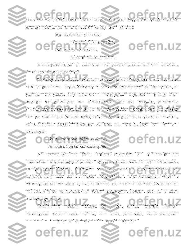 hadis mazmuni go’zal poetik ifodasini topgan. Sirojiddin Sayyid she’riyatida muborak
sarchashmalardan bahramandlik ta’siri kuchayotgani isbotidir:
Men bu chaman sahnasida
oshiq bo’lib kelgan edim,
Gul rangiga tushundimu
dil zangiga tushunmadim.
Shoir riyokorlik, ko’ngli qarolik dilni zang bosishiga sabab bo’lishini obrazlar ,
timsollar vositasida tasvirlaydi.
“Axtarayluk” g’azalida millat  turmush  tarziga  kirib kelayotgan nobop a’mollar
hajv   tig’iga   olingan.   Buyuk   Xorazmiy   mashhur   “Muhabbatnoma”   da   “Aning   kim,   ol
yuzinda   meng   yaratti,   Bo’yi   birla   sochini   meng   yaratti”   deya   sochining   bo’yi   bilan
tengligini   yor   go’zalligiga   dalil   o’laroq   madh   etgan   edi.   Taassufki,   zamonamiz
shoirlari  endi  bunday misralarni  ijod qilish imkoniyatidan mahrumdirlar. Ijod qilsalar
ham yor  sochining bo’yi  bilan emas,  bo’yni bilan tengligi haqida yozishlari mumkin,
xolos.   Sirojiddin   Sayyidning   kesilgan   zulflarga   oid   mana   bu   bayti   ham   fikrimizni
tasdiqlaydi:
Bo ’yinlar osilur zulflar kesilmish,
Biz endi o’zga bir dor axtarayluk.
Millatparvar   Cho’lpon   “Sadoi   Farg’ona”   gazetasida   1914-   yili   bosilgan   bir
maqolasida   mana   bunday yozgan edi:  “Ey qarindoshlar... katta iltimosimiz shuldurki,
ovro’poning   mo’dosidan,   shishasidan   va   buzuq   axloqidan   namuna   olmasdan   va
bunlarg’a   bul   jihatdan   taqlid   qilmasdan,   balki   ilm,   fan,   hunar,   sanoatg’a   o’xshashlik
madaniyatlaridan namuna olib,  bul  jihatdan taqlid qilmoqimiz lozimdur. Ovro ’poning
mo’dosi,   shishasi   va   buzuq   axloqi   sizlarni   xonavayron,   bevatan,   asir,   qul   qiladur.
Bundan saqlaningiz!
Ovro’poning   maktab,   madrasa,   ilm   -   fan,   sanoat,   hunarg’a   o’xshash
madaniyatlari   sizlarni   obod,   ma’mur,   olim   qilub,   johillikdan,   asorat   qulligidan
qutultirodur. Birodarlar, ko’zlaringizni ochib, yaxshi o’ylanglar!” 