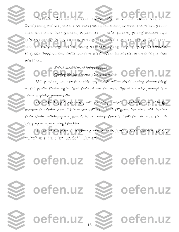 15Taassufki,   Cho’lpon   qo’rqqan   hodisa   ro’y   berdi.   Har   uchala   voqelik   -
Ovro’poning mo’dosi, shishasi  va  buzuq axloqi millatning turmush tarziga turli yo’llar
bilan   kirib   keldi.   Eng   yomoni,   vujudni   ko’z   -   ko’z   qilishga,   yalang’ochlikka   ruju
qo’yilayotganidir. Milliy axloqqa qaratilgan bu tahdid o’tgan asr  boshida Cho’lponni
nechog’lik   o’ylantirgan   bo’lsa,   uning   voqelikka   aylangani   yangi   yuzyillik   avvalida
Sirojiddin Sayyidni shunchalik iztirobga soladi.  Mana bu  misralardagi achchiq istehzo
sababi shu:
Ko'rib kindiklarini halqa taqqan,
Qochaylik, bir chuqur g'or axtarayluk.
Milliy   axloq,   uni   asrash   haqida   qayg’urish   millat   ziyolilarining   zimmasidagi
mas’uliyatdir. Shoirning bu kabi   she’rlari   ana   shu mas’uliyatni  his  etish, ertangi  kun
uchun kuyinish samarasidir.
Sirojiddin   Sayyid   zamonaviy   milliy   adabiyotimizda   o’z   o’rniga   ega,   e’tirofga
sazovor   shoirlarimizdan.   “Ruhim   xaritasi”dan   “Dil   fasli”gacha   har   bir   kitobi,  har   bir
she’ri shoir ijodining yangi, yanada baland miqyoslarga ko’tarilishi uchun asos bo’lib
kelayotgani ham buning isbotidir.
Xulosa   qilb   aytganda,   shoirning   barcha   mavzularda   yozgan   she’rlari   go’zal,
ma’noli  va  yodda qolarli tarzda ifodalangan. 
