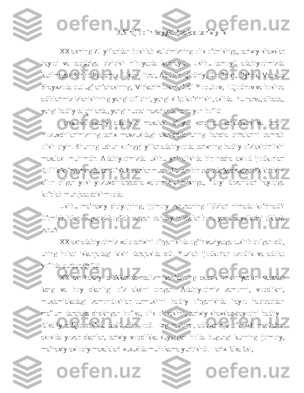 3.Sirojiddin Sayyid ijodida tarixiylik
XX asming 70-yiïlaridan boshlab xalqimizning olis o’tmishiga, tarixiy shaxslar
hayoti   va   taqdiriga   qiziqish   nihoyatda   kuchaydi.   Ushbu   tamoyil   adabiyotimizda
kutilmagan bir hodisa emas. Ustoz Fitrat, Abdulla Qodiriy, Cho’lpon, Oybek, Maqsud
Shayxzoda qutlug’ an’anasining, Mirkarim Osim, Odil Yoqubov, P.Qodirov va boshqa
adiblarimiz izlanishining yangi to’lqini, yangi sifat ko’rinishi, aslida. Bu narsa, albatta,
yangi badiiy talqinlarda, yangi nuqtai nazarlarda namoyon bo’ldi.
Tarix   va   badiiy   adabiyot   masalasi   g’oyat   serqirra,   serko’lam   va   teran.
Yozuvchilarimizning   tarix   mavzusidagi   asarlarida   uning   barcha   qirralarini   qamrab
olish   qiyin.   Shuning   uchun   so’nggi   yillar   adabiyotida   tarixning   badiiy   o’zlashtirilishi
masalasi   muhimdir.   Adabiyotimizda   ushbu   yo’nalishda   bir   necha   avlod   ijodkorlari
faollik ko’rsatmoqdalar. O’nlab asarlar muallifî bilan bir qatorda kechagina ilk kitobini
e’lon   qilgan   yosh   yozuvchilargacha   xalqimiz   o’tmishiga,   fîdoyi   farzandlari   hayotiga
ko’plab murojaat etishmoqda.
Ushbu   ma’naviy   ehtiyojning,   ijtimoiy   zaruratning   ildizlari   nimada   ko’rinadi?
O’tmish   bilan   bugunni   bog’lab   turgan   qanday   robitalar   boru   yana   qaysilarini   tiklash
zarur?
XX asr adabiyotimiz xalq tarixini o’rganishda og’ir vaziyatga tushib qolgan edi,
uning   holati   iskanjadagi   kishi   darajasida   edi.   Yuzlab   ijodkorlar   ozodlik   va   adolat
yo’lida qurbon bo’ldi.
XX   asr   badiiy   tafakkurida   realizm   san’atining   estetik   imkoniyatlari   naqadar
keng   va   boy   ekanligi   o’z   aksini   topgan.   Adabiyotimiz   zamonni,   voqelikni,
mustamlakadagi   zamondoshlar   turmushini   badiiy   o’rganishda   hayot   haqiqatidan
ma’lum   darajada   chekingan   bo’lsa,   olis   o’tmishni,   tarixiy   shaxslar   hayotini   badiiy   -
falsafiy   tadqiq   etishda   dadil   odim   otdi.   Eng   muhimi,   adiblarimiz   o’tmish   manbalari
asosida   yozar   ekanlar,   tarixiy   voqelikka   suyangan   holda   bugungi   kunning   ijtimoiy,
ma’naviy-axloqiy masalalari xususida muhokama yuritishdi. Tarix falsafasi, 