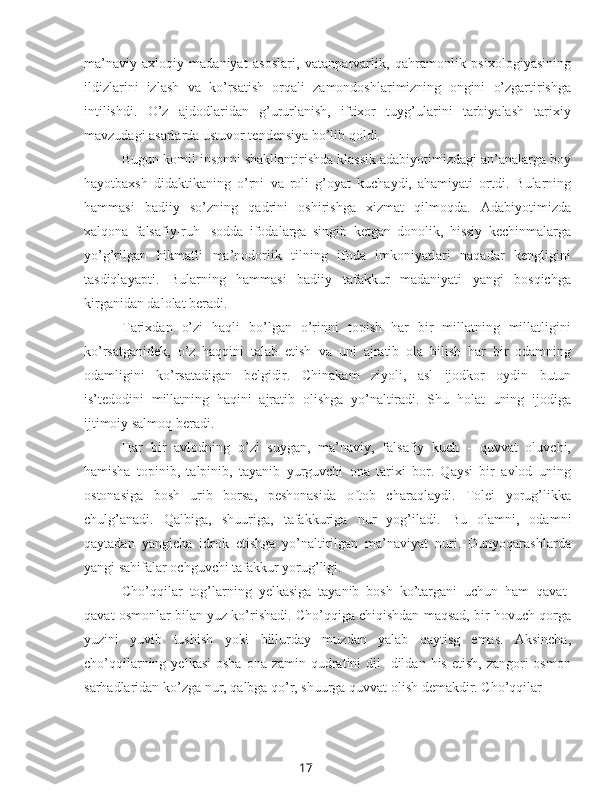 17ma’naviy-axloqiy   madaniyat   asoslari,   vatanparvarlik,   qahramonlik   psixologiyasining
ildizlarini   izlash   va   ko’rsatish   orqali   zamondoshlarimizning   ongini   o’zgartirishga
intilishdi.   O’z   ajdodlaridan   g’ururlanish,   iftixor   tuyg’ularini   tarbiyalash   tarixiy
mavzudagi asarlarda ustuvor tendensiya bo’lib qoldi.
Bugun komil insonni shakllantirishda klassik adabiyotimizdagi an’analarga boy
hayotbaxsh   didaktikaning   o’rni   va   roli   g’oyat   kuchaydi,   ahamiyati   ortdi.   Bularning
hammasi   badiiy   so’zning   qadrini   oshirishga   xizmat   qilmoqda.   Adabiyotimizda
xalqona   falsafiy-ruh   -sodda   ifodalarga   singib   ketgan   donolik,   hissiy   kechinmalarga
yo’g’rilgan   hikmatli   ma’nodorlik   tilning   ifoda   imkoniyatlari   naqadar   kengligini
tasdiqlayapti.   Bularning   hammasi   badiiy   tafakkur   madaniyati   yangi   bosqichga
kirganidan dalolat beradi.
Tarixdan   o’zi   haqli   bo’lgan   o’rinni   topish   har   bir   millatning   millatligini
ko’rsatganidek,   o’z   haqqini   talab   etish   va   uni   ajratib   ola   bilish   har   bir   odamning
odamligini   ko’rsatadigan   belgidir.   Chinakam   ziyoli,   asl   ijodkor   oydin   butun
is’tedodini   millatning   haqini   ajratib   olishga   yo’naltiradi.   Shu   holat   uning   ijodiga
ijtimoiy salmoq beradi.
Har   bir   avlodning   o’zi   suygan,   ma’naviy,   falsafiy   kuch   -   quvvat   oluvchi,
hamisha   topinib,   talpinib,   tayanib   yurguvchi   ona   tarixi   bor.   Qaysi   bir   avlod   uning
ostonasiga   bosh   urib   borsa,   peshonasida   oftob   charaqlaydi.   Tolei   yorug’likka
chulg’anadi.   Qalbiga,   shuuriga,   tafakkuriga   nur   yog’iladi.   Bu   olamni,   odamni
qaytadan   yangicha   idrok   etishga   yo’naltirilgan   ma’naviyat   nuri.   Dunyoqarashlarda
yangi sahifalar ochguvchi tafakkur yorug’ligi.
Cho’qqilar   tog’larning   yelkasiga   tayanib   bosh   ko’targani   uchun   ham   qavat-
qavat osmonlar  bilan  yuz ko’rishadi. Cho’qqiga chiqishdan maqsad, bir hovuch qorga
yuzini   yuvib   tushish   yoki   billurday   muzdan   yalab   qaytisg   emas.   Aksincha,
cho’qqilarning  yelkasi   osha  ona  zamin qudratini  dil   -dildan  his  etish,  zangori   osmon
sarhadlaridan ko’zga  nur,  qalbga qo’r, shuurga quvvat olish demakdir. Cho’qqilar 