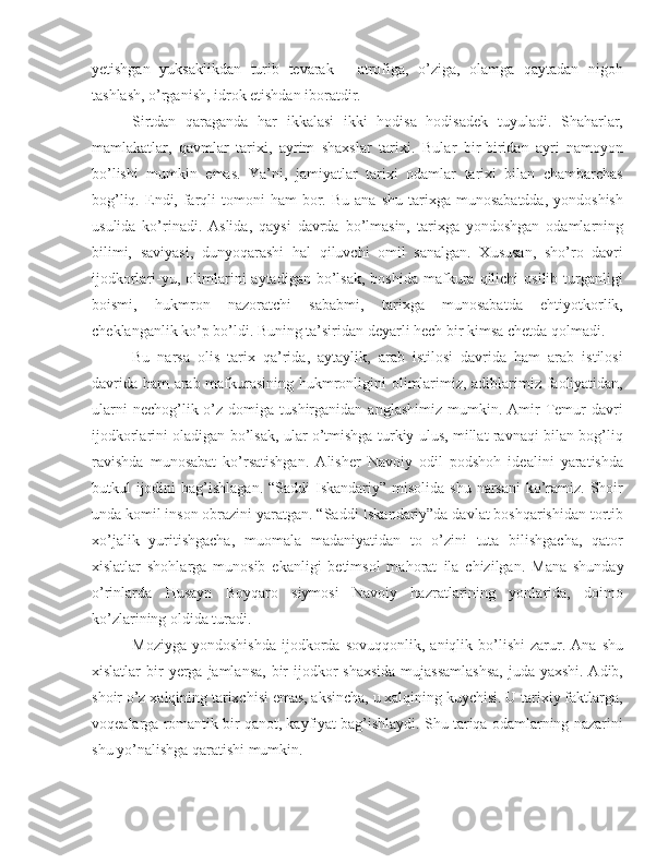 yetishgan   yuksaklikdan   turib   tevarak   -   atrofiga,   o’ziga,   olamga   qaytadan   nigoh
tashlash, o’rganish, idrok etishdan iboratdir.
Sirtdan   qaraganda   har   ikkalasi   ikki   hodisa   hodisadek   tuyuladi.   Shaharlar,
mamlakatlar,   qavmlar   tarixi,   ayrim   shaxslar   tarixi.   Bular   bir-biridan   ayri   namoyon
bo’lishi   mumkin   emas.   Ya’ni,   jamiyatlar   tarixi   odamlar   tarixi   bilan   chambarchas
bog’liq.  Endi,  farqli   tomoni   ham   bor.  Bu   ana  shu  tarixga  munosabatdda,  yondoshish
usulida   ko’rinadi.   Aslida,   qaysi   davrda   bo’lmasin,   tarixga   yondoshgan   odamlarning
bilimi,   saviyasi,   dunyoqarashi   hal   qiluvchi   omil   sanalgan.   Xususan,   sho’ro   davri
ijodkorlari-yu,  olimlarini   aytadigan  bo’lsak,  boshida   mafkura  qilichi   osilib  turganligi
boismi,   hukmron   nazoratchi   sababmi,   tarixga   munosabatda   ehtiyotkorlik,
cheklanganlik ko’p bo’ldi. Buning ta’siridan deyarli hech bir kimsa chetda qolmadi.
Bu   narsa   olis   tarix   qa’rida,   aytaylik,   arab   istilosi   davrida   ham   arab   istilosi
davrida ham arab mafkurasining hukmronligini olimlarimiz, adiblarimiz faoliyatidan,
ularni  nechog’lik  o’z  domiga  tushirganidan  anglashimiz   mumkin.  Amir   Temur  davri
ijodkorlarini oladigan bo’lsak, ular o’tmishga turkiy ulus, millat ravnaqi bilan bog’liq
ravishda   munosabat   ko’rsatishgan.   Alisher   Navoiy   odil   podshoh   idealini   yaratishda
butkul  ijodini  bag’ishlagan.  “Saddi  Iskandariy” misolida shu  narsani  ko’ramiz. Shoir
unda komil inson obrazini yaratgan. “Saddi Iskandariy”da davlat boshqarishidan tortib
xo’jalik   yuritishgacha,   muomala   madaniyatidan   to   o’zini   tuta   bilishgacha,   qator
xislatlar   shohlarga   munosib   ekanligi   betimsol   mahorat   ila   chizilgan.   Mana   shunday
o’rinlarda   Husayn   Boyqaro   siymosi   Navoiy   hazratlarining   yonlarida,   doimo
ko’zlarining oldida turadi.
Moziyga   yondoshishda   ijodkorda   sovuqqonlik,   aniqlik   bo’lishi   zarur.  Ana   shu
xislatlar bir   yerga   jamlansa, bir ijodkor  shaxsida  mujassamlashsa,  juda yaxshi. Adib,
shoir o’z xalqining tarixchisi emas, aksincha, u xalqining kuychisi. U tarixiy faktlarga,
voqealarga romantik bir qanot, kayfiyat bag’ishlaydi. Shu tariqa odamlarning nazarini
shu yo’nalishga qaratishi mumkin.  